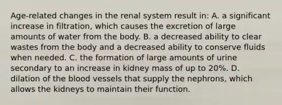 Age-related changes in the renal system result in: A. a significant increase in filtration, which causes the excretion of large amounts of water from the body. B. a decreased ability to clear wastes from the body and a decreased ability to conserve fluids when needed. C. the formation of large amounts of urine secondary to an increase in kidney mass of up to 20%. D. dilation of the blood vessels that supply the nephrons, which allows the kidneys to maintain their function.