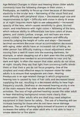 Age-Related Changes in Vision and Hearing Vision Older adults commonly have the following changes in their vision: • Presbyopia, an inability to focus up close because of decreased elasticity in the ocular lens • Narrowing of the visual field and more difficulty with peripheral vision • Decreased pupil size and responsiveness to light • Difficulty with vision in dimly lit areas or at night (requires more light to see adequately) • Increased opacity of the lens, which causes sensitivity to glare, blurred vision, and interference with night vision • Yellowing of the lens, which reduces ability to differentiate low-tone colors of blues, greens, and violets (yellow, orange, and red hues are more clearly visible) • Distorted depth perception and difficulty correctly judging the height of curbs and steps • Decreased lacrimal secretions Because visual accommodation decreases with aging, older adults have an increased risk of falling. An older person has difficulty making a visual adjustment when moving from a well-lit room into the evening darkness, for example, or when stepping out of a dark area into the sunlight. The increased time needed to accommodate to near and far, dark and light, is often the reason that older adults do not drive at night. Usually they say that light from oncoming traffic blinds them or that their e yes do not focus properly. One of the simplest and most effective ways to improve vision for older adults is to ensure that eyeglasses are clean. Hearing Presbycusis is an age-related change in which progressive hearing loss is caused by loss of hair cells and decreased blood supplying the ear, resulting in a decreased ability to hear high-frequency sounds. Deafness or decreased hearing acuity is one of the main reasons that older adults withdraw from social activities. The loss of high-pitched hearing causes the older adult to hear distracting background noises more clearly than conversation. Older adults who are deaf may need adaptive equipment in their home for safety . The use of a hearing aid can increase hearing for those who do not have nerve damage deafness. The use of flashing lights instead of buzzers or alarms increases the safety of an older adult who is not able to hear a smoke detector or fire alarm.