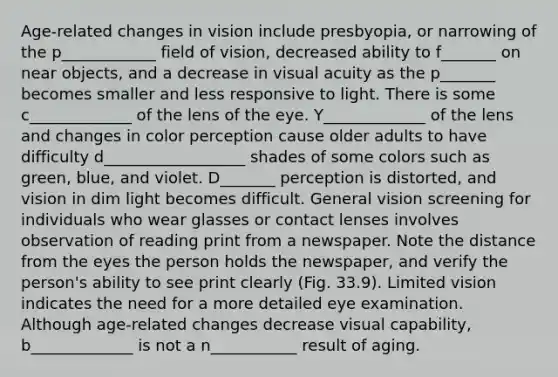 Age-related changes in vision include presbyopia, or narrowing of the p____________ field of vision, decreased ability to f_______ on near objects, and a decrease in visual acuity as the p_______ becomes smaller and less responsive to light. There is some c_____________ of the lens of the eye. Y_____________ of the lens and changes in color perception cause older adults to have difficulty d__________________ shades of some colors such as green, blue, and violet. D_______ perception is distorted, and vision in dim light becomes difficult. General vision screening for individuals who wear glasses or contact lenses involves observation of reading print from a newspaper. Note the distance from the eyes the person holds the newspaper, and verify the person's ability to see print clearly (Fig. 33.9). Limited vision indicates the need for a more detailed eye examination. Although age-related changes decrease visual capability, b_____________ is not a n___________ result of aging.