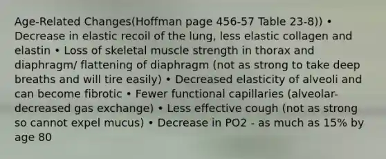 Age-Related Changes(Hoffman page 456-57 Table 23-8)) • Decrease in elastic recoil of the lung, less elastic collagen and elastin • Loss of skeletal muscle strength in thorax and diaphragm/ flattening of diaphragm (not as strong to take deep breaths and will tire easily) • Decreased elasticity of alveoli and can become fibrotic • Fewer functional capillaries (alveolar- decreased gas exchange) • Less effective cough (not as strong so cannot expel mucus) • Decrease in PO2 - as much as 15% by age 80