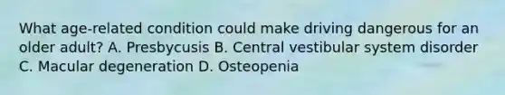 What age-related condition could make driving dangerous for an older adult? A. Presbycusis B. Central vestibular system disorder C. Macular degeneration D. Osteopenia