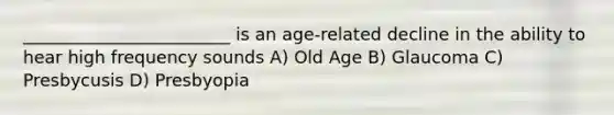 ________________________ is an age-related decline in the ability to hear high frequency sounds A) Old Age B) Glaucoma C) Presbycusis D) Presbyopia