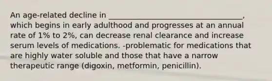 An age-related decline in ___________________________________, which begins in early adulthood and progresses at an annual rate of 1% to 2%, can decrease renal clearance and increase serum levels of medications. -problematic for medications that are highly water soluble and those that have a narrow therapeutic range (digoxin, metformin, penicillin).