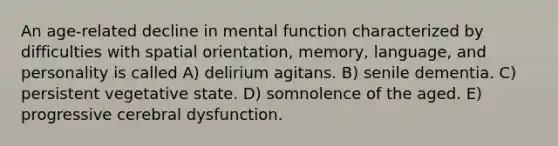 An age-related decline in mental function characterized by difficulties with spatial orientation, memory, language, and personality is called A) delirium agitans. B) senile dementia. C) persistent vegetative state. D) somnolence of the aged. E) progressive cerebral dysfunction.