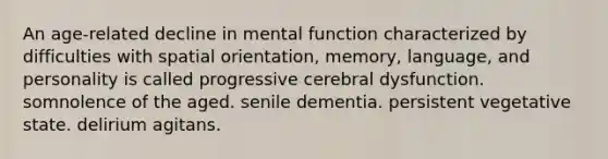 An age-related decline in mental function characterized by difficulties with spatial orientation, memory, language, and personality is called progressive cerebral dysfunction. somnolence of the aged. senile dementia. persistent vegetative state. delirium agitans.