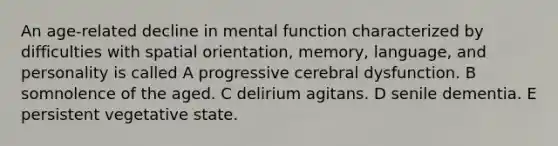 An age-related decline in mental function characterized by difficulties with spatial orientation, memory, language, and personality is called A progressive cerebral dysfunction. B somnolence of the aged. C delirium agitans. D senile dementia. E persistent vegetative state.