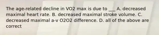 The age-related decline in VO2 max is due to ___ A. decreased maximal heart rate. B. decreased maximal stroke volume. C. decreased maximal a-v O2O2 difference. D. all of the above are correct