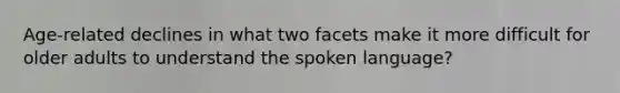 Age-related declines in what two facets make it more difficult for older adults to understand the spoken language?