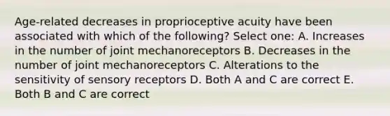 Age-related decreases in proprioceptive acuity have been associated with which of the following? Select one: A. Increases in the number of joint mechanoreceptors B. Decreases in the number of joint mechanoreceptors C. Alterations to the sensitivity of sensory receptors D. Both A and C are correct E. Both B and C are correct