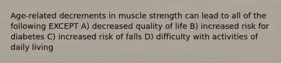 Age-related decrements in muscle strength can lead to all of the following EXCEPT A) decreased quality of life B) increased risk for diabetes C) increased risk of falls D) difficulty with activities of daily living