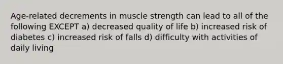 Age-related decrements in muscle strength can lead to all of the following EXCEPT a) decreased quality of life b) increased risk of diabetes c) increased risk of falls d) difficulty with activities of daily living