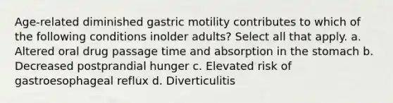 Age-related diminished gastric motility contributes to which of the following conditions inolder adults? Select all that apply. a. Altered oral drug passage time and absorption in the stomach b. Decreased postprandial hunger c. Elevated risk of gastroesophageal reflux d. Diverticulitis