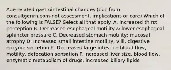 Age-related gastrointestinal changes (doc from consultgerirn.com-not assessment, implications or care) Which of the following is FALSE? Select all that apply. A. Increased thirst perception B. Decreased esophageal motility & lower esophageal sphincter pressure C. Decreased stomach motility; mucosal atrophy D. Increased small intestine motility, villi, digestive enzyme secretion E. Decreased large intestine blood flow, motility, defecation sensation F. Increased liver size, blood flow, enzymatic metabolism of drugs; increased biliary lipids