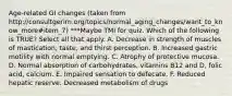 Age-related GI changes (taken from http://consultgerirn.org/topics/normal_aging_changes/want_to_know_more#item_7) ***Maybe TMI for quiz. Which of the following is TRUE? Select all that apply. A. Decrease in strength of muscles of mastication, taste, and thirst perception. B. Increased gastric motility with normal emptying. C. Atrophy of protective mucosa. D. Normal absorption of carbohydrates, vitamins B12 and D, folic acid, calcium. E. Impaired sensation to defecate. F. Reduced hepatic reserve. Decreased metabolism of drugs