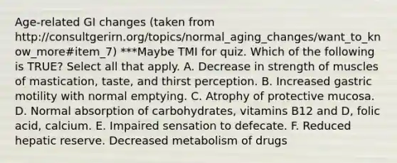 Age-related GI changes (taken from http://consultgerirn.org/topics/normal_aging_changes/want_to_know_more#item_7) ***Maybe TMI for quiz. Which of the following is TRUE? Select all that apply. A. Decrease in strength of muscles of mastication, taste, and thirst perception. B. Increased gastric motility with normal emptying. C. Atrophy of protective mucosa. D. Normal absorption of carbohydrates, vitamins B12 and D, folic acid, calcium. E. Impaired sensation to defecate. F. Reduced hepatic reserve. Decreased metabolism of drugs