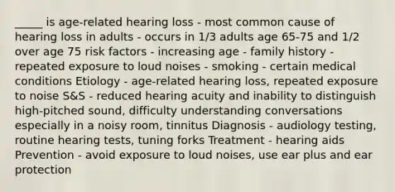 _____ is age-related hearing loss - most common cause of hearing loss in adults - occurs in 1/3 adults age 65-75 and 1/2 over age 75 risk factors - increasing age - family history - repeated exposure to loud noises - smoking - certain medical conditions Etiology - age-related hearing loss, repeated exposure to noise S&S - reduced hearing acuity and inability to distinguish high-pitched sound, difficulty understanding conversations especially in a noisy room, tinnitus Diagnosis - audiology testing, routine hearing tests, tuning forks Treatment - hearing aids Prevention - avoid exposure to loud noises, use ear plus and ear protection