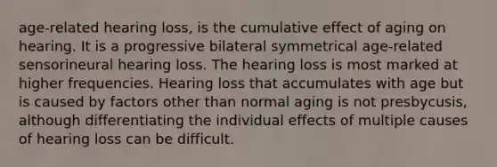 age-related hearing loss, is the cumulative effect of aging on hearing. It is a progressive bilateral symmetrical age-related sensorineural hearing loss. The hearing loss is most marked at higher frequencies. Hearing loss that accumulates with age but is caused by factors other than normal aging is not presbycusis, although differentiating the individual effects of multiple causes of hearing loss can be difficult.