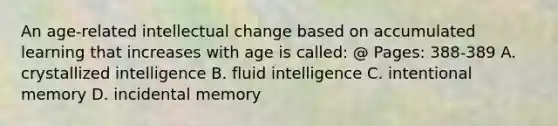 An age-related intellectual change based on accumulated learning that increases with age is called: @ Pages: 388-389 A. crystallized intelligence B. fluid intelligence C. intentional memory D. incidental memory