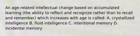 An age-related intellectual change based on accumulated learning (the ability to reflect and recognize rather than to recall and remember) which increases with age is called: A. crystallized intelligence B. fluid intelligence C. intentional memory D. incidental memory