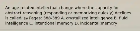 An age-related intellectual change where the capacity for abstract reasoning (responding or memorizing quickly) declines is called: @ Pages: 388-389 A. crystallized intelligence B. fluid intelligence C. intentional memory D. incidental memory