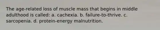 The age-related loss of muscle mass that begins in middle adulthood is called: a. cachexia. b. failure-to-thrive. c. sarcopenia. d. protein-energy malnutrition.