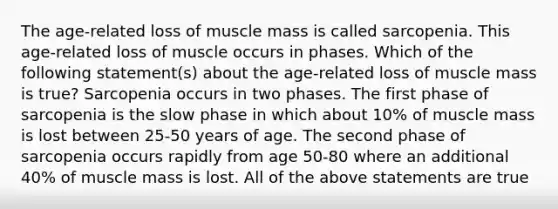 The age-related loss of muscle mass is called sarcopenia. This age-related loss of muscle occurs in phases. Which of the following statement(s) about the age-related loss of muscle mass is true? Sarcopenia occurs in two phases. The first phase of sarcopenia is the slow phase in which about 10% of muscle mass is lost between 25-50 years of age. The second phase of sarcopenia occurs rapidly from age 50-80 where an additional 40% of muscle mass is lost. All of the above statements are true