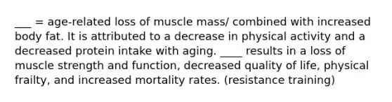 ___ = age-related loss of muscle mass/ combined with increased body fat. It is attributed to a decrease in physical activity and a decreased protein intake with aging. ____ results in a loss of muscle strength and function, decreased quality of life, physical frailty, and increased mortality rates. (resistance training)