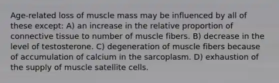 Age-related loss of muscle mass may be influenced by all of these except: A) an increase in the relative proportion of <a href='https://www.questionai.com/knowledge/kYDr0DHyc8-connective-tissue' class='anchor-knowledge'>connective tissue</a> to number of muscle fibers. B) decrease in the level of testosterone. C) degeneration of muscle fibers because of accumulation of calcium in the sarcoplasm. D) exhaustion of the supply of muscle satellite cells.