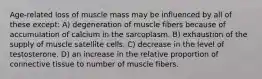 Age-related loss of muscle mass may be influenced by all of these except: A) degeneration of muscle fibers because of accumulation of calcium in the sarcoplasm. B) exhaustion of the supply of muscle satellite cells. C) decrease in the level of testosterone. D) an increase in the relative proportion of connective tissue to number of muscle fibers.