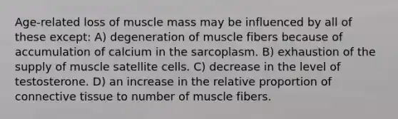 Age-related loss of muscle mass may be influenced by all of these except: A) degeneration of muscle fibers because of accumulation of calcium in the sarcoplasm. B) exhaustion of the supply of muscle satellite cells. C) decrease in the level of testosterone. D) an increase in the relative proportion of <a href='https://www.questionai.com/knowledge/kYDr0DHyc8-connective-tissue' class='anchor-knowledge'>connective tissue</a> to number of muscle fibers.