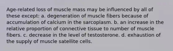 Age-related loss of muscle mass may be influenced by all of these except: a. degeneration of muscle fibers because of accumulation of calcium in the sarcoplasm. b. an increase in the relative proportion of connective tissue to number of muscle fibers. c. decrease in the level of testosterone. d. exhaustion of the supply of muscle satellite cells.