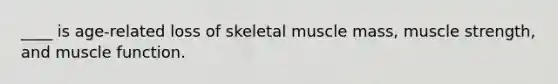____ is age-related loss of skeletal muscle mass, muscle strength, and muscle function.