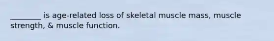 ________ is age-related loss of skeletal muscle mass, muscle strength, & muscle function.