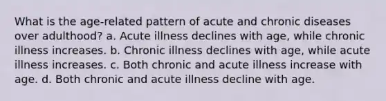 What is the age-related pattern of acute and chronic diseases over adulthood? a. Acute illness declines with age, while chronic illness increases. b. Chronic illness declines with age, while acute illness increases. c. Both chronic and acute illness increase with age. d. Both chronic and acute illness decline with age.