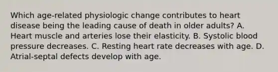 Which age-related physiologic change contributes to heart disease being the leading cause of death in older adults? A. Heart muscle and arteries lose their elasticity. B. Systolic blood pressure decreases. C. Resting heart rate decreases with age. D. Atrial-septal defects develop with age.