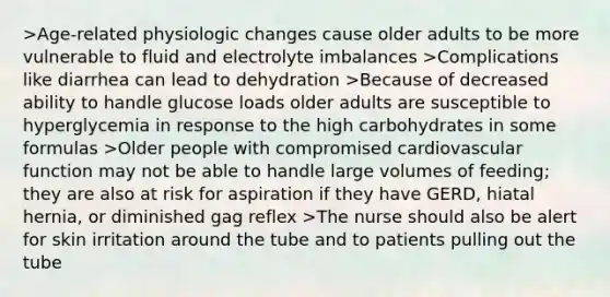 >Age-related physiologic changes cause older adults to be more vulnerable to fluid and electrolyte imbalances >Complications like diarrhea can lead to dehydration >Because of decreased ability to handle glucose loads older adults are susceptible to hyperglycemia in response to the high carbohydrates in some formulas >Older people with compromised cardiovascular function may not be able to handle large volumes of feeding; they are also at risk for aspiration if they have GERD, hiatal hernia, or diminished gag reflex >The nurse should also be alert for skin irritation around the tube and to patients pulling out the tube