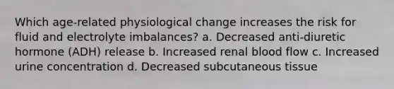 Which age-related physiological change increases the risk for fluid and electrolyte imbalances? a. Decreased anti-diuretic hormone (ADH) release b. Increased renal blood flow c. Increased urine concentration d. Decreased subcutaneous tissue