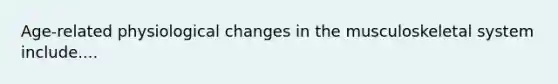 Age-related physiological changes in the musculoskeletal system include....