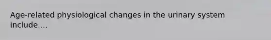 Age-related physiological changes in the urinary system include....