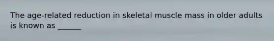 The age-related reduction in skeletal muscle mass in older adults is known as ______
