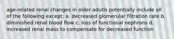 age-related renal changes in older adutls potentially include all of the following except: a. decreased glomerular filtration rate b. diminished renal blood flow c. loss of functional nephrons d. increased renal mass to compensate for decreased function