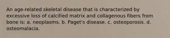 An age-related skeletal disease that is characterized by excessive loss of calcified matrix and collagenous fibers from bone is: a. neoplasms. b. Paget's disease. c. osteoporosis. d. osteomalacia.