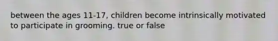 between the ages 11-17, children become intrinsically motivated to participate in grooming. true or false