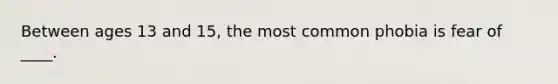 Between ages 13 and 15, the most common phobia is fear of ____.