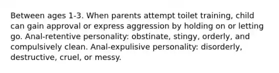 Between ages 1-3. When parents attempt toilet training, child can gain approval or express aggression by holding on or letting go. Anal-retentive personality: obstinate, stingy, orderly, and compulsively clean. Anal-expulisive personality: disorderly, destructive, cruel, or messy.