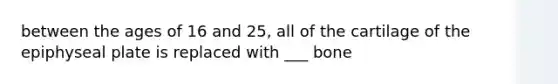 between the ages of 16 and 25, all of the cartilage of the epiphyseal plate is replaced with ___ bone