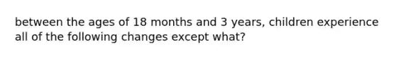 between the ages of 18 months and 3 years, children experience all of the following changes except what?