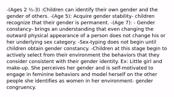 -(Ages 2 ½-3) :Children can identify their own gender and the gender of others. -(Age 5): Acquire gender stability- children recognize that their gender is permanent. -(Age 7): - Gender constancy- brings an understanding that even changing the outward physical appearance of a person does not change his or her underlying sex category. -Sex-typing does not begin until children obtain gender constancy. -Children at this stage begin to actively select from their environment the behaviors that they consider consistent with their gender identity. Ex: Little girl and make-up. She perceives her gender and is self-motivated to engage in feminine behaviors and model herself on the other people she identifies as women in her environment- gender congruency.