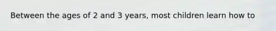Between the ages of 2 and 3 years, most children learn how to