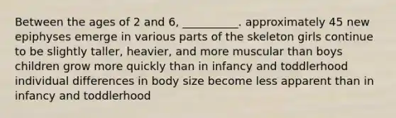 Between the ages of 2 and 6, __________. approximately 45 new epiphyses emerge in various parts of the skeleton girls continue to be slightly taller, heavier, and more muscular than boys children grow more quickly than in infancy and toddlerhood individual differences in body size become less apparent than in infancy and toddlerhood